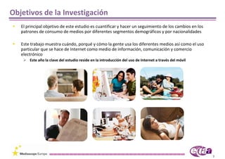 Objetivos de la Investigación
   El principal objetivo de este estudio es cuantificar y hacer un seguimiento de los cambios en los 
   patrones de consumo de medios por diferentes segmentos demográficos y por nacionalidades

   Este trabajo muestra cuándo, porqué y cómo la gente usa los diferentes medios así como el uso 
   particular que se hace de Internet como medio de información, comunicación y comercio 
   electrónico
       Este año la clave del estudio reside en la introducción del uso de Internet a través del móvil




                                                                                                        3
 