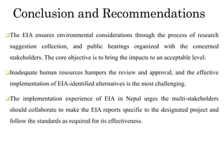 Conclusion and Recommendations
The EIA ensures environmental considerations through the process of research
suggestion collection, and public hearings organized with the concerned
stakeholders. The core objective is to bring the impacts to an acceptable level.
Inadequate human resources hampers the review and approval, and the effective
implementation of EIA-identified alternatives is the most challenging.
The implementation experience of EIA in Nepal urges the multi-stakeholders
should collaborate to make the EIA reports specific to the designated project and
follow the standards as required for its effectiveness.
 