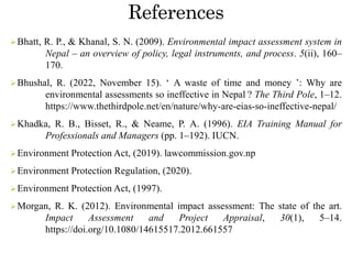 References
Bhatt, R. P., & Khanal, S. N. (2009). Environmental impact assessment system in
Nepal – an overview of policy, legal instruments, and process. 5(ii), 160–
170.
Bhushal, R. (2022, November 15). ‘ A waste of time and money ’: Why are
environmental assessments so ineffective in Nepal ? The Third Pole, 1–12.
https://www.thethirdpole.net/en/nature/why-are-eias-so-ineffective-nepal/
Khadka, R. B., Bisset, R., & Neame, P. A. (1996). EIA Training Manual for
Professionals and Managers (pp. 1–192). IUCN.
Environment Protection Act, (2019). lawcommission.gov.np
Environment Protection Regulation, (2020).
Environment Protection Act, (1997).
Morgan, R. K. (2012). Environmental impact assessment: The state of the art.
Impact Assessment and Project Appraisal, 30(1), 5–14.
https://doi.org/10.1080/14615517.2012.661557
 