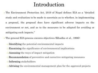 Introduction
 The Environment Protection Act, 2019 of Nepal defines EIA as a “detailed
study and evaluation to be made to ascertain as to whether, in implementing
a proposal, the proposal does have significant adverse impacts on the
environment or not, and as to the measures to be adopted for avoiding or
mitigating such impacts.”
 The general EIA process encores objectives (Khadka et al., 1996):
Identifying the potential environmental impacts
Examining the significance of environmental implications
Assessing the ways of impact mitigation
Recommendation of preventive and corrective mitigating measures
Informing stakeholders
Advising the environmental management plan for the approved projects
 