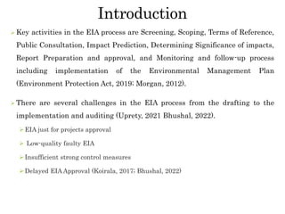 Introduction
 Key activities in the EIA process are Screening, Scoping, Terms of Reference,
Public Consultation, Impact Prediction, Determining Significance of impacts,
Report Preparation and approval, and Monitoring and follow-up process
including implementation of the Environmental Management Plan
(Environment Protection Act, 2019; Morgan, 2012).
 There are several challenges in the EIA process from the drafting to the
implementation and auditing (Uprety, 2021 Bhushal, 2022).
EIA just for projects approval
 Low-quality faulty EIA
Insufficient strong control measures
Delayed EIA Approval (Koirala, 2017; Bhushal, 2022)
 