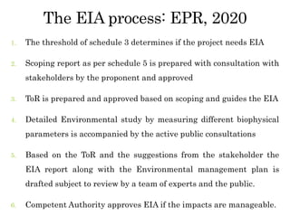 The EIA process: EPR, 2020
1. The threshold of schedule 3 determines if the project needs EIA
2. Scoping report as per schedule 5 is prepared with consultation with
stakeholders by the proponent and approved
3. ToR is prepared and approved based on scoping and guides the EIA
4. Detailed Environmental study by measuring different biophysical
parameters is accompanied by the active public consultations
5. Based on the ToR and the suggestions from the stakeholder the
EIA report along with the Environmental management plan is
drafted subject to review by a team of experts and the public.
6. Competent Authority approves EIA if the impacts are manageable.
 