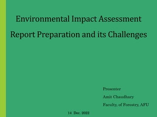 Environmental Impact Assessment
Report Preparation and its Challenges
Presenter
Amit Chaudhary
Faculty, of Forestry, AFU
14 Dec. 2022
 