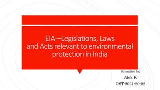 EIA-–Legislations, Laws
and Acts relevant to environmental
protection in India
Submitted by,
Alok K
OST-2021-20-02
 
