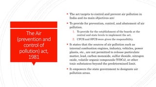 TheAir
(prevention and
control of
pollution) act,
1981
 The act targets to control and prevent air pollution in
India and its main objectives are:
 To provide for prevention, control, and abatement of air
pollution.
1. To provide for the establishment of the boards at the
central and state levels to implement the act.
2. CPCB and SPCB were given the responsibility.
 It states that the sources of air pollution such as
internal combustion engines, industry, vehicles, power
plants, etc., are not permitted to release particulate
matter, lead, carbon monoxide, sulfur dioxide, nitrogen
oxide, volatile organic compounds (VOCs), or other
toxic substances beyond the predetermined limit.
 It empowers the state government to designate air
pollution areas.
 