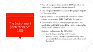 TheEnvironment
(Protection) Act,
1986
 This act was passed under article 253 (legislation for
giving effect to international agreements)
 This was passed in the wake of the Bhopal gas tragedy
in December 1984.
 It was enacted to achieve the UN conference on the
human environment, 1972- Stockholm declaration.
 Eco-sensitive zones or ecologically fragile areas are
notified by MoEF&CC under EPA, 1986 – 10 km buffer
zones around protected areas.
 Statutory bodies under the EPA, 1986:
1. Genetic Engineering Appraisal Committee
2. National Coastal Zone Management Authority (later
converted to National Ganga Council under Ministry of
Jal Sakthi)
 