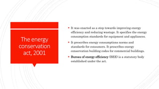 Theenergy
conservation
act,2001
 It was enacted as a step towards improving energy
efficiency and reducing wastage. It specifies the energy
consumption standards for equipment and appliances.
 It prescribes energy consumptions norms and
standards for consumers. It prescribes energy
conservation building codes for commercial buildings.
 Bureau of energy efficiency (BEE) is a statutory body
established under the act.
 