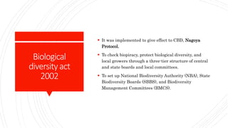 Biological
diversityact
2002
 It was implemented to give effect to CBD, Nagoya
Protocol.
 To check biopiracy, protect biological diversity, and
local growers through a three-tier structure of central
and state boards and local committees.
 To set up National Biodiversity Authority (NBA), State
Biodiversity Boards (SBBS), and Biodiversity
Management Committees (BMCS).
 