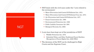 NGT
 NGT deals with the civil cases under the 7 acts related to
the environment:
 Water (Prevention And Control Of Pollution) Act, 1974
 Water (Prevention And Control Of Pollution) Cess Act, 1974
 Air (Prevention And Control Of Pollution) Act, 1977
 Forest Conservation Act, 1980
 Environmental Protection Act, 1986
 Public Liability Insurance Act 1991
 Biological Diversity Act, 2002
 2 acts have been kept out of the jurisdiction of NGT:
1. Wildlife Protection Act, 1972
2. Scheduled Tribes and Other Traditional Forest Dwellers
(Recognition of Forest Rights) Act, 2006 (FRA)
 The decisions of the NGT can be challenged in High
Courts and the Supreme Court.
 