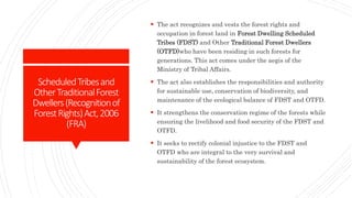 ScheduledTribesand
OtherTraditionalForest
Dwellers(Recognitionof
ForestRights)Act,2006
(FRA)
 The act recognizes and vests the forest rights and
occupation in forest land in Forest Dwelling Scheduled
Tribes (FDST) and Other Traditional Forest Dwellers
(OTFD)who have been residing in such forests for
generations. This act comes under the aegis of the
Ministry of Tribal Affairs.
 The act also establishes the responsibilities and authority
for sustainable use, conservation of biodiversity, and
maintenance of the ecological balance of FDST and OTFD.
 It strengthens the conservation regime of the forests while
ensuring the livelihood and food security of the FDST and
OTFD.
 It seeks to rectify colonial injustice to the FDST and
OTFD who are integral to the very survival and
sustainability of the forest ecosystem.
 