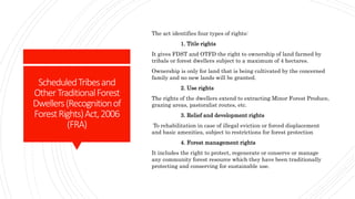 ScheduledTribesand
OtherTraditionalForest
Dwellers(Recognitionof
ForestRights)Act,2006
(FRA)
The act identifies four types of rights:
1. Title rights
It gives FDST and OTFD the right to ownership of land farmed by
tribals or forest dwellers subject to a maximum of 4 hectares.
Ownership is only for land that is being cultivated by the concerned
family and no new lands will be granted.
2. Use rights
The rights of the dwellers extend to extracting Minor Forest Produce,
grazing areas, pastoralist routes, etc.
3. Relief and development rights
To rehabilitation in case of illegal eviction or forced displacement
and basic amenities, subject to restrictions for forest protection
4. Forest management rights
It includes the right to protect, regenerate or conserve or manage
any community forest resource which they have been traditionally
protecting and conserving for sustainable use.
 