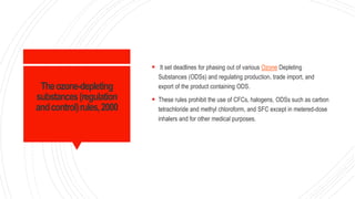 Theozone-depleting
substances(regulation
andcontrol)rules,2000
 It set deadlines for phasing out of various Ozone Depleting
Substances (ODSs) and regulating production, trade import, and
export of the product containing ODS.
 These rules prohibit the use of CFCs, halogens, ODSs such as carbon
tetrachloride and methyl chloroform, and SFC except in metered-dose
inhalers and for other medical purposes.
 