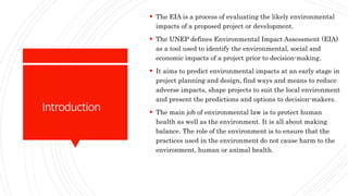 Introduction
 The EIA is a process of evaluating the likely environmental
impacts of a proposed project or development.
 The UNEP defines Environmental Impact Assessment (EIA)
as a tool used to identify the environmental, social and
economic impacts of a project prior to decision-making.
 It aims to predict environmental impacts at an early stage in
project planning and design, find ways and means to reduce
adverse impacts, shape projects to suit the local environment
and present the predictions and options to decision-makers.
 The main job of environmental law is to protect human
health as well as the environment. It is all about making
balance. The role of the environment is to ensure that the
practices used in the environment do not cause harm to the
environment, human or animal health.
 