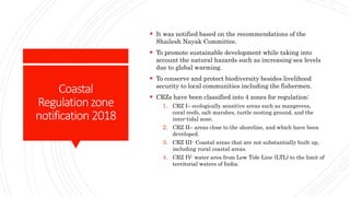 Coastal
Regulation zone
notification 2018
 It was notified based on the recommendations of the
Shailesh Nayak Committee.
 To promote sustainable development while taking into
account the natural hazards such as increasing sea levels
due to global warming.
 To conserve and protect biodiversity besides livelihood
security to local communities including the fishermen.
 CRZs have been classified into 4 zones for regulation:
1. CRZ I– ecologically sensitive areas such as mangroves,
coral reefs, salt marshes, turtle nesting ground, and the
inter-tidal zone.
2. CRZ II– areas close to the shoreline, and which have been
developed.
3. CRZ III- Coastal areas that are not substantially built up,
including rural coastal areas.
4. CRZ IV- water area from Low Tide Line (LTL) to the limit of
territorial waters of India.
 