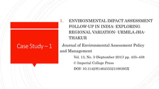 CaseStudy–1
1. ENVIRONMENTAL IMPACT ASSESSMENT
FOLLOW-UP IN INDIA: EXPLORING
REGIONAL VARIATION- URMILA JHA-
THAKUR
Journal of Environmental Assessment Policy
and Management
Vol. 13, No. 3 (September 2011) pp. 435–458
© Imperial College Press
DOI: 10.1142/S146433321100395X
 