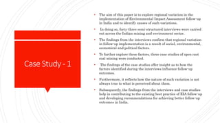 CaseStudy- 1
• The aim of this paper is to explore regional variation in the
implementation of Environmental Impact Assessment follow-up
in India and to identify causes of such variations.
• In doing so, forty-three semi-structured interviews were carried
out across the Indian mining and environment sector.
• The findings from the interviews confirm that regional variation
in follow-up implementation is a result of social, environmental,
economical and political factors.
• To further explore these factors, three case studies of open cast
coal mining were conducted.
• The findings of the case studies offer insight as to how the
factors identified during the interviews influence follow-up
outcomes.
• Furthermore, it reflects how the nature of such variation is not
always true to what is perceived about them.
• Subsequently, the findings from the interviews and case studies
help in contributing to the existing best practice of EIA follow-up
and developing recommendations for achieving better follow-up
outcomes in India.
 