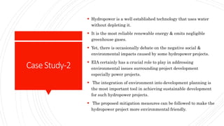CaseStudy-2
 Hydropower is a well established technology that uses water
without depleting it.
 It is the most reliable renewable energy & emits negligible
greenhouse gases.
 Yet, there is occasionally debate on the negative social &
environmental impacts caused by some hydropower projects.
 EIA certainly has a crucial role to play in addressing
environmental issues surrounding project development
especially power projects.
 The integration of environment into development planning is
the most important tool in achieving sustainable development
for such hydropower projects.
 The proposed mitigation measures can be followed to make the
hydropower project more environmental friendly.
 