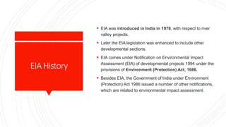 EIAHistory
 EIA was introduced in India in 1978, with respect to river
valley projects.
 Later the EIA legislation was enhanced to include other
developmental sections.
 EIA comes under Notification on Environmental Impact
Assessment (EIA) of developmental projects 1994 under the
provisions of Environment (Protection) Act, 1986.
 Besides EIA, the Government of India under Environment
(Protection) Act 1986 issued a number of other notifications,
which are related to environmental impact assessment.
 