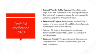 DraftEIA
Notification
2020
 Reduced Time for Public Hearings: One of the major
steps of the EIA Mechanism is the public participation.
The 2020 draft proposes to reduce the notice period for
public hearings from 30 days to 20 days.
 Exemption of Projects: Furthermore, by classifying a
number of projects into A, B1 and B2, a host of projects
are exempted from public scrutiny.
 Category B2 projects do not require mandatory
Environment Clearance (EC), unlike the Category A
and B1 projects.
 Exempted Projects: The projects under this exempted
category include Offshore and onshore oil, gas and
shale exploration.
 