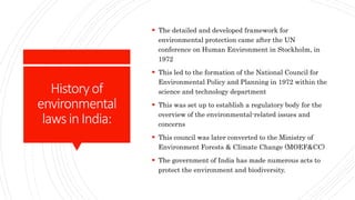 Historyof
environmental
lawsinIndia:
 The detailed and developed framework for
environmental protection came after the UN
conference on Human Environment in Stockholm, in
1972
 This led to the formation of the National Council for
Environmental Policy and Planning in 1972 within the
science and technology department
 This was set up to establish a regulatory body for the
overview of the environmental-related issues and
concerns
 This council was later converted to the Ministry of
Environment Forests & Climate Change (MOEF&CC)
 The government of India has made numerous acts to
protect the environment and biodiversity.
 