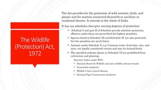 TheWildlife
(Protection)Act,
1972
The Act provides for the protection of wild animals, birds, and
plants; and for matters connected therewith or ancillary or
incidental thereto. It extends to the whole of India.
It has six schedules that give varying degrees of protection:
 Schedule I and part II of Schedule provide absolute protection,
offences under these are prescribed the highest penalties.
 Species listed in Schedule III and Schedule IV are also protected,
but the penalties are much lower.
 Animals under Schedule V, e.g. Common crows, fruit bats, rats, and
mice, are legally considered vermin and may be hunted freely.
 The specified endemic plants in Schedule VI are prohibited from
cultivation and planting.
Statutory bodies under WPA:
 National Board for Wildlife and state wildlife advisory boards
 Central Zoo Authority
 Wildlife Crime Control Bureau
 National Tiger Conservation Authority
 