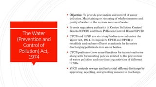 TheWater
(Prevention and
Control of
Pollution) Act,
1974
 Objective: To provide prevention and control of water
pollution. Maintaining or restoring of wholesomeness and
purity of water in the various sources of water.
 It vests regulatory authority in Centre Pollution Control
Boards (CPCB) and State Pollution Control Board (SPCB).
 CPCB and SPSB are statutory bodies created under the
Water Act, 1974. It empowers CPCB and SPCB to
establish and enforce effluent standards for factories
discharging pollutants into water bodies.
 CPCB performs these same functions for union territories
along with formulating policies related to the prevention
of water pollution and coordinating activities of different
SPSBs.
 SPCB controls sewage and industrial effluent discharge by
approving, rejecting, and granting consent to discharge.
 
