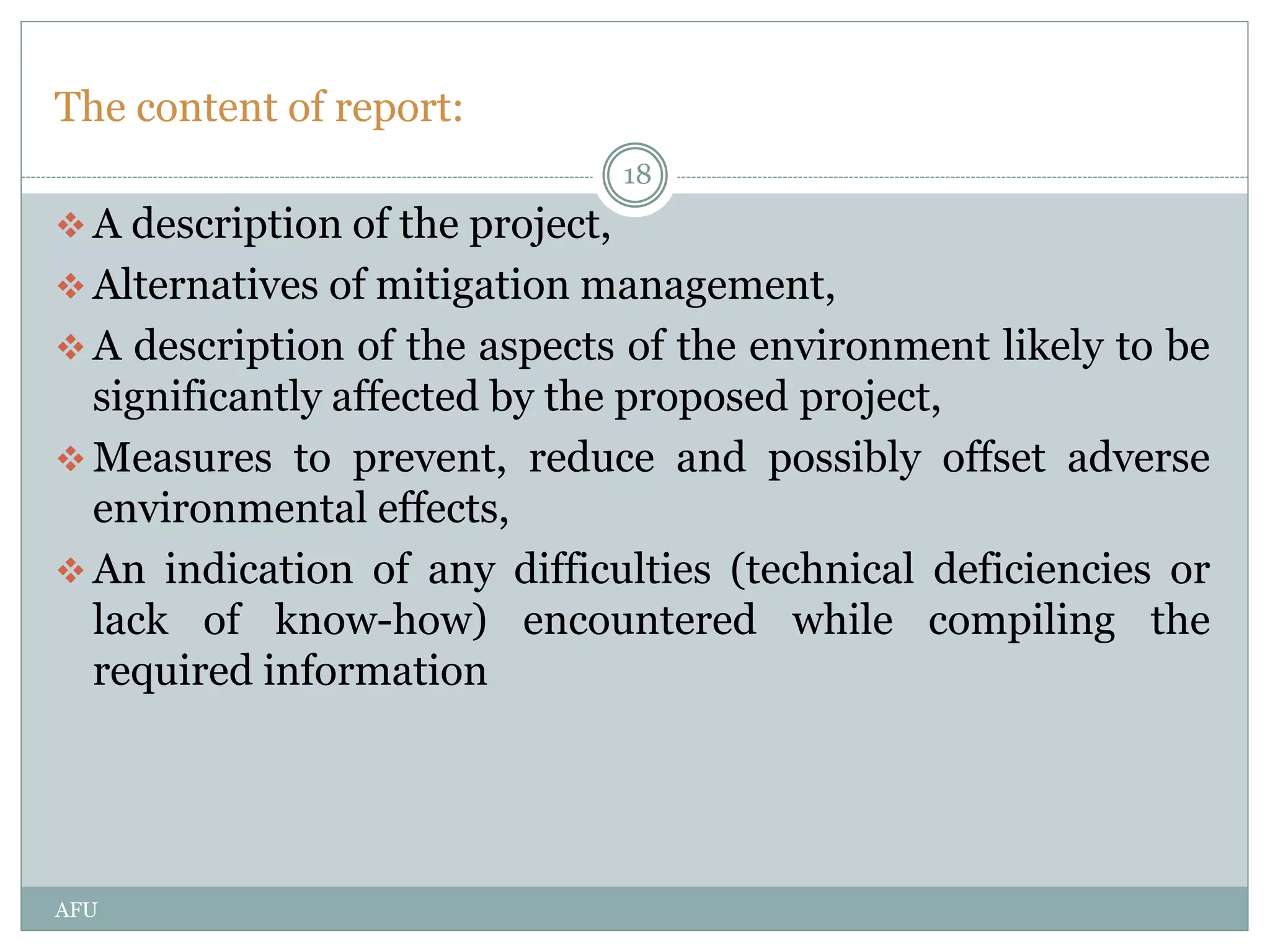 The content of report:
 A description of the project,
 Alternatives of mitigation management,
 A description of the aspects of the environment likely to be
significantly affected by the proposed project,
 Measures to prevent, reduce and possibly offset adverse
environmental effects,
 An indication of any difficulties (technical deficiencies or
lack of know-how) encountered while compiling the
required information
18
AFU
 