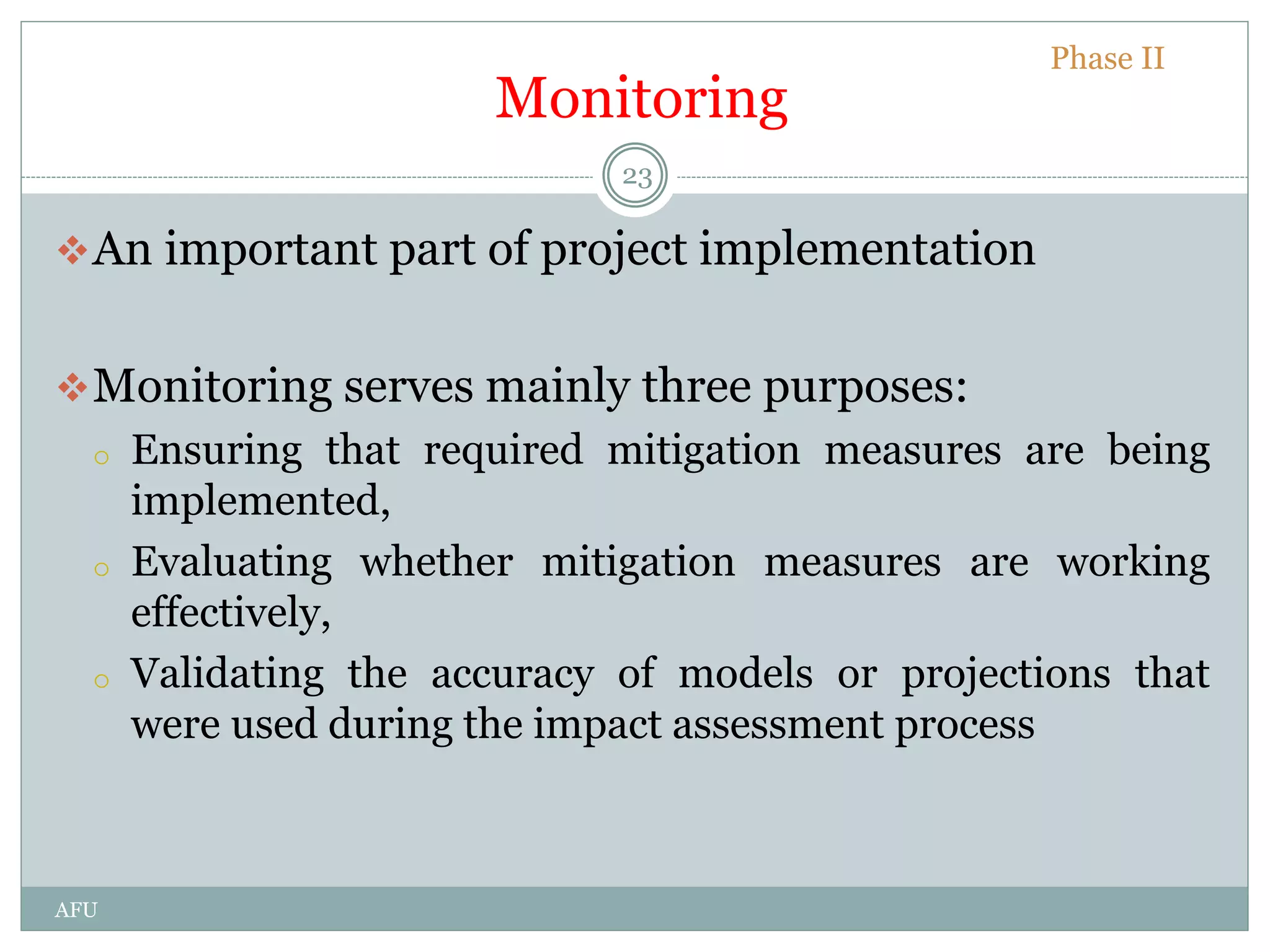Monitoring
An important part of project implementation
Monitoring serves mainly three purposes:
o Ensuring that required mitigation measures are being
implemented,
o Evaluating whether mitigation measures are working
effectively,
o Validating the accuracy of models or projections that
were used during the impact assessment process
Phase II
23
AFU
 