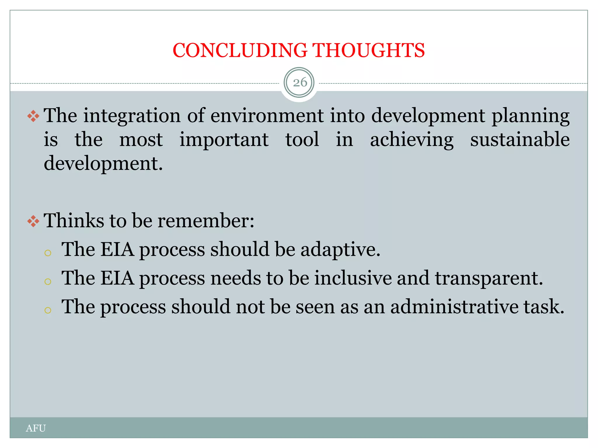 CONCLUDING THOUGHTS
 The integration of environment into development planning
is the most important tool in achieving sustainable
development.
 Thinks to be remember:
o The EIA process should be adaptive.
o The EIA process needs to be inclusive and transparent.
o The process should not be seen as an administrative task.
26
AFU
 