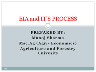PREPARED BY:
Manoj Sharma
Msc.Ag (Agri- Economics)
Agriculture and Forestry
Univesity
EIA and IT’S PROCESS
1
AFU
 