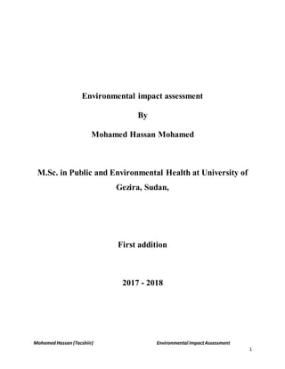 MohamedHassan (Tacshiir) Environmental ImpactAssessment
1
Environmental impact assessment
By
Mohamed Hassan Mohamed
M.Sc. in Public and Environmental Health at University of
Gezira, Sudan,
First addition
2017 - 2018
 