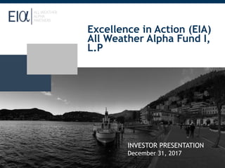 Excellence in Action (EIA)
All Weather Alpha Fund I,
L.P
INVESTOR PRESENTATION
December 31, 2017
 