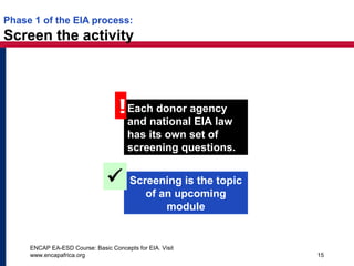 ENCAP EA-ESD Course: Basic Concepts for EIA. Visit
www.encapafrica.org 15
Phase 1 of the EIA process:
Screen the activity
Each donor agency
and national EIA law
has its own set of
screening questions.
!
Screening is the topic
of an upcoming
module

 