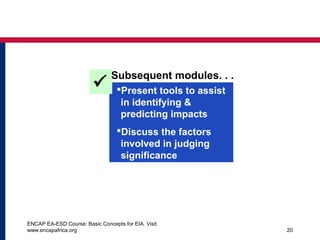 ENCAP EA-ESD Course: Basic Concepts for EIA. Visit
www.encapafrica.org 20
Present tools to assist
in identifying &
predicting impacts
Discuss the factors
involved in judging
significance

Subsequent modules. . .
 