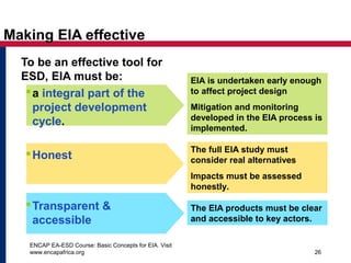 ENCAP EA-ESD Course: Basic Concepts for EIA. Visit
www.encapafrica.org 26
EIA is undertaken early enough
to affect project design
Mitigation and monitoring
developed in the EIA process is
implemented.
Making EIA effective
To be an effective tool for
ESD, EIA must be:
a integral part of the
project development
cycle.
Honest
Transparent &
accessible
The full EIA study must
consider real alternatives
Impacts must be assessed
honestly.
The EIA products must be clear
and accessible to key actors.
 