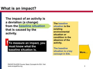 ENCAP EA-ESD Course: Basic Concepts for EIA. Visit
www.encapafrica.org 3
What is an impact?
The impact of an activity is
a deviation (a change)
from the baseline situation
that is caused by the
activity.
To measure an impact, you
must know what the
baseline situation is.
!
The baseline
situation is the
existing
environmental
situation or
condition in the
absence of the
activity.
The baseline
situation is a key
concept in EIA.
More…
 