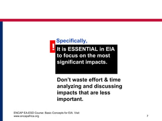 ENCAP EA-ESD Course: Basic Concepts for EIA. Visit
www.encapafrica.org 7
! It is ESSENTIAL in EIA
to focus on the most
significant impacts.
Don’t waste effort & time
analyzing and discussing
impacts that are less
important.
Specifically,
 