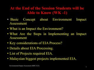 At the End of the Session Students will be
Able to Know (WK -1)
• Basic Concept about Environment Impact
Assessment
• What is an Impact the Environment?
• What Are the Steps in Implementing an Impact
Assessment
• Key considerations of EIA Process?
• Details about EIA Processing.
• List of Projects required EIA.
• Malaysian biggest projects implemented EIA.
1
Environmental Impact Assessment (SMT 2123)
 