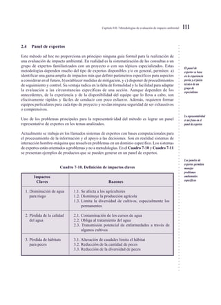 ○○○○○○○○○○○○○○○○○○○○○○○○○○○○○○○○○○○○○○○○○○○○○○○○○○○○○○○○○○○○○○○○○○○○○○○○○○○○○
Capítulo VII / Metodologías de evaluación de impacto ambiental 111
2.4 Panel de expertos
Este método ad hoc no proporciona en principio ninguna guía formal para la realización de
una evaluación de impacto ambiental. En realidad es la sistematización de las consultas a un
grupo de expertos familiarizados con un proyecto o con sus tópicos especializados. Estas
metodologías dependen mucho del tipo de expertos disponibles y/o en general, permiten: a)
identificar una gama amplia de impactos más que definir parámetros específicos para aspectos
a considerar en el futuro, b) establecer medidas de mitigación, y c) disponer de procedimientos
de seguimiento y control. Su ventaja radica en la falta de formalidad y la facilidad para adaptar
la evaluación a las circunstancias específicas de una acción. Aunque dependen de los
antecedentes, de la experiencia y de la disponibilidad del equipo que lo lleva a cabo, son
efectivamente rápidos y fáciles de conducir con poco esfuerzo. Además, requieren formar
equipos particulares para cada tipo de proyecto y no dan ninguna seguridad de ser exhaustivos
o comprensivos.
Uno de los problemas principales para la representatividad del método es lograr un panel
representativo de expertos en los temas analizados.
Actualmente se trabaja en los llamados sistemas de expertos con bases computacionales para
el procesamiento de la información y el apoyo a las decisiones. Son en realidad sistemas de
interacción hombre-máquina que resuelven problemas en un dominio específico. Los sistemas
de expertos están orientados a problemas y no a metodologías. En el Cuadro 7-10 y Cuadro 7-11
se presentan ejemplos de productos que se pueden generar en un panel de expertos.
Cuadro 7-10. Definición de impactos claves
Impactos
Claves Razones
1. Disminución de agua 1.1. Se afecta a los agricultores
para riego 1.2. Disminuye la producción agrícola
1.3. Limita la diversidad de cultivos, especialmente los
permanentes
2. Pérdida de la calidad 2.1. Contaminación de los cursos de agua
del agua 2.2. Obliga al tratamiento del agua
2.3. Transmisión potencial de enfermedades a través de
algunos cultivos
3. Pérdida de hábitats 3.1. Alteración de caudales limita el hábitat
para peces 3.2. Reducción de la cantidad de peces
3.3. Reducción de la diversidad de peces
El panel de
expertos se basa
en la experiencia
previa y el juicio
técnico de un
grupo de
especialistas
La representatividad
es un freno en el
panel de expertos
Los paneles de
expertos permiten
manejar
problemas
ambientales
específicos
 