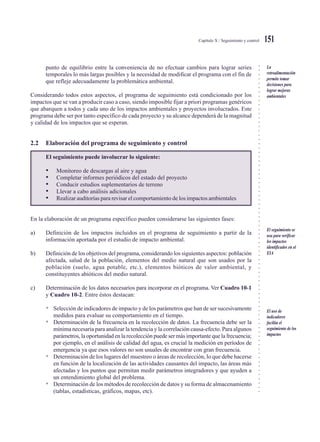 ○○○○○○○○○○○○○○○○○○○○○○○○○○○○○○○○○○○○○○○○○○○○○○○○○○○○○○○○○○○○○○○○○○○○○○○○○○○○○
Capítulo X / Seguimiento y control 151
punto de equilibrio entre la conveniencia de no efectuar cambios para lograr series
temporales lo más largas posibles y la necesidad de modificar el programa con el fin de
que refleje adecuadamente la problemática ambiental.
Considerando todos estos aspectos, el programa de seguimiento está condicionado por los
impactos que se van a producir caso a caso, siendo imposible fijar a priori programas genéricos
que abarquen a todos y cada uno de los impactos ambientales y proyectos involucrados. Este
programa debe ser por tanto específico de cada proyecto y su alcance dependerá de la magnitud
y calidad de los impactos que se esperan.
2.2 Elaboración del programa de seguimiento y control
El seguimiento puede involucrar lo siguiente:
• Monitoreo de descargas al aire y agua
• Completar informes periódicos del estado del proyecto
• Conducir estudios suplementarios de terreno
• Llevar a cabo análisis adicionales
• Realizar auditorías para revisar el comportamiento de los impactos ambientales
En la elaboración de un programa específico pueden considerarse las siguientes fases:
a) Definición de los impactos incluidos en el programa de seguimiento a partir de la
información aportada por el estudio de impacto ambiental.
b) Definición de los objetivos del programa, considerando los siguientes aspectos: población
afectada, salud de la población, elementos del medio natural que son usados por la
población (suelo, agua potable, etc.), elementos bióticos de valor ambiental, y
constituyentes abióticos del medio natural.
c) Determinación de los datos necesarios para incorporar en el programa. Ver Cuadro 10-1
y Cuadro 10-2. Entre éstos destacan:
• Selección de indicadores de impacto y de los parámetros que han de ser sucesivamente
medidos para evaluar su comportamiento en el tiempo.
• Determinación de la frecuencia en la recolección de datos. La frecuencia debe ser la
mínima necesaria para analizar la tendencia y la correlación causa-efecto. Para algunos
parámetros, la oportunidad en la recolección puede ser más importante que la frecuencia;
por ejemplo, en el análisis de calidad del agua, es crucial la medición en períodos de
emergencia ya que esos valores no son usuales de encontrar con gran frecuencia.
• Determinación de los lugares del muestreo o áreas de recolección, lo que debe hacerse
en función de la localización de las actividades causantes del impacto, las áreas más
afectadas y los puntos que permitan medir parámetros integradores y que ayuden a
un entendimiento global del problema.
• Determinación de los métodos de recolección de datos y su forma de almacenamiento
(tablas, estadísticas, gráficos, mapas, etc).
La
retroalimentación
permite tomar
decisiones para
lograr mejoras
ambientales
El seguimiento se
usa para verificar
los impactos
identificados en el
EIA
El uso de
indicadores
facilita el
seguimiento de los
impactos
 