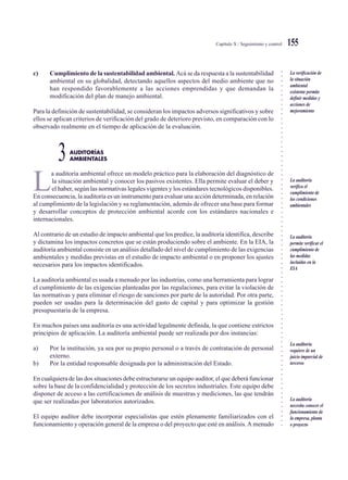 ○○○○○○○○○○○○○○○○○○○○○○○○○○○○○○○○○○○○○○○○○○○○○○○○○○○○○○○○○○○○○○○○○○○○○○○○○○○○○
Capítulo X / Seguimiento y control 155
c) Cumplimiento de la sustentabilidad ambiental. Acá se da respuesta a la sustentabilidad
ambiental en su globalidad, detectando aquellos aspectos del medio ambiente que no
han respondido favorablemente a las acciones emprendidas y que demandan la
modificación del plan de manejo ambiental.
Para la definición de sustentabilidad, se consideran los impactos adversos significativos y sobre
ellos se aplican criterios de verificación del grado de deterioro previsto, en comparación con lo
observado realmente en el tiempo de aplicación de la evaluación.
AUDITORÍAS
3AMBIENTALES
L
a auditoría ambiental ofrece un modelo práctico para la elaboración del diagnóstico de
la situación ambiental y conocer los pasivos existentes. Ella permite evaluar el deber y
el haber, según las normativas legales vigentes y los estándares tecnológicos disponibles.
En consecuencia, la auditoría es un instrumento para evaluar una acción determinada, en relación
al cumplimiento de la legislación y su reglamentación, además de ofrecer una base para formar
y desarrollar conceptos de protección ambiental acorde con los estándares nacionales e
internacionales.
Al contrario de un estudio de impacto ambiental que los predice, la auditoría identifica, describe
y dictamina los impactos concretos que se están produciendo sobre el ambiente. En la EIA, la
auditoría ambiental consiste en un análisis detallado del nivel de cumplimiento de las exigencias
ambientales y medidas previstas en el estudio de impacto ambiental o en proponer los ajustes
necesarios para los impactos identificados.
La auditoría ambiental es usada a menudo por las industrias, como una herramienta para lograr
el cumplimiento de las exigencias planteadas por las regulaciones, para evitar la violación de
las normativas y para eliminar el riesgo de sanciones por parte de la autoridad. Por otra parte,
pueden ser usadas para la determinación del gasto de capital y para optimizar la gestión
presupuestaria de la empresa.
En muchos países una auditoría es una actividad legalmente definida, la que contiene estrictos
principios de aplicación. La auditoría ambiental puede ser realizada por dos instancias:
a) Por la institución, ya sea por su propio personal o a través de contratación de personal
externo.
b) Por la entidad responsable designada por la administración del Estado.
En cualquiera de las dos situaciones debe estructurarse un equipo auditor, el que deberá funcionar
sobre la base de la confidencialidad y protección de los secretos industriales. Este equipo debe
disponer de acceso a las certificaciones de análisis de muestras y mediciones, las que tendrán
que ser realizadas por laboratorios autorizados.
El equipo auditor debe incorporar especialistas que estén plenamente familiarizados con el
funcionamiento y operación general de la empresa o del proyecto que esté en análisis.A menudo
La verificación de
la situación
ambiental
existente permite
definir medidas y
acciones de
mejoramiento
La auditoría
verifica el
cumplimiento de
las condiciones
ambientales
La auditoría
permite verificar el
cumplimiento de
las medidas
incluidas en la
EIA
La auditoría
requiere de un
juicio imparcial de
terceros
La auditoría
necesita conocer el
funcionamiento de
la empresa, planta
o proyecto
 