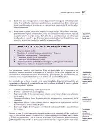 ○○○○○○○○○○○○○○○○○○○○○○○○○○○○○○○○○○○○○○○○○○○○○○○○○○○○○○○○○○○○○○○○○○○○○○○○○○○○○
Capítulo XI / Participación ciudadana 165
a) Las formas para participar en un proceso de evaluación de impacto ambiental pueden
variar de acuerdo a las organizaciones existentes, a las características de los potenciales
impactos ambientales de la acción, y a la experiencia de organización de los afectados,
entre otras razones.
b) La exclusión de grupos o individuos interesados, aunque no haya sido en forma intencional,
probablemente originará resentimientos, creará una fuente adicional de conflictos, o llevará
a cometer errores en el proceso de EIA. Por ello la identificación de los potenciales
involucrados es crucial, ya que determina la convocatoria y la selección de técnicas para
promover la participación efectiva según los grupos específicos.
CONTENIDOS DE UN PLAN DE PARTICIPACIÓN CIUDADANA
• Programa de actividades
• Requisitos de personal técnico y administrativo y de apoyo
• Requisitos presupuestarios y financiamiento
• Técnicas de recolección de información
• Técnicas de difusión y comunicación
• Identificación de las oportunidades claves para la participación ciudadana en
el proceso de evaluación de impacto ambiental
Los mecanismos y técnicas específicas que deben ser desarrolladas por el promotor en un
estudio de impacto ambiental, dependerán de la naturaleza de la acción propuesta, de las
características particulares del áreas de influencia y por supuesto, de las condiciones de
comunicación, conocimiento e interacción existentes con la comunidad afectada.
Los resultados que se hayan obtenido con la ejecución del plan de participación deberán ser
presentados en el estudio de impacto ambiental correspondiente, señalando de manera explícita
al menos los siguientes aspectos:
• Actividades desarrolladas y fechas de realización
• Número e identificación de participantes
• Representatividad de los participantes en relación con el número de personas afectadas
por la acción
• Técnicas utilizadas y forma de ponderación de las opiniones y observaciones de la
comunidad
• Documentos gráficos (afiches, volantes, cartillas, fotografías, etc.) que permitan verificar
la realización de las actividades del plan
• Evaluación del plan de participación identificando los logros obtenidos y las dificultades
del proceso
Durante la etapa de revisión normalmente existe un período de consulta donde los estudios de
impacto ambiental son puestos a disposición de la comunidad para que ésta efectúe observaciones
y exprese su pensamiento. Con la finalidad de difundir el procedimiento, habitualmente se
publican extractos del estudio en diarios de circulación nacional y regional, en los municipios
La exclusión de
ciudadanos es un
freno para el
proceso de EIA
La participación
temprana es el
involucramiento
ciudadano durante
la elaboración del
estudio de impacto
ambiental
El plan de
participación debe
ser autosuficiente
La ciudadanía
debe ser
adecuadamente
informada sobre el
proyecto y el
estudio de impacto
ambiental
 