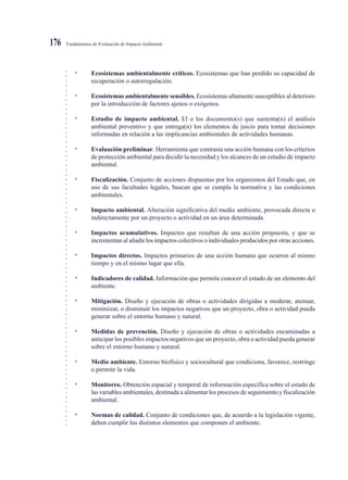 ○○○○○○○○○○○○○○○○○○○○○○○○○○○○○○○○○○○○○○○○○○○○○○○○○○○○○○○○○○○○○○○○○○○○○○○○○○○○○
Fundamentos de Evaluación de Impacto Ambiental176
• Ecosistemas ambientalmente críticos. Ecosistemas que han perdido su capacidad de
recuperación o autorregulación.
• Ecosistemas ambientalmente sensibles. Ecosistemas altamente susceptibles al deterioro
por la introducción de factores ajenos o exógenos.
• Estudio de impacto ambiental. El o los documento(s) que sustenta(n) el análisis
ambiental preventivo y que entrega(n) los elementos de juicio para tomar decisiones
informadas en relación a las implicancias ambientales de actividades humanas.
• Evaluación preliminar. Herramienta que contrasta una acción humana con los criterios
de protección ambiental para decidir la necesidad y los alcances de un estudio de impacto
ambiental.
• Fiscalización. Conjunto de acciones dispuestas por los organismos del Estado que, en
uso de sus facultades legales, buscan que se cumpla la normativa y las condiciones
ambientales.
• Impacto ambiental. Alteración significativa del medio ambiente, provocada directa o
indirectamente por un proyecto o actividad en un área determinada.
• Impactos acumulativos. Impactos que resultan de una acción propuesta, y que se
incrementan al añadir los impactos colectivos o individuales producidos por otras acciones.
• Impactos directos. Impactos primarios de una acción humana que ocurren al mismo
tiempo y en el mismo lugar que ella.
• Indicadores de calidad. Información que permite conocer el estado de un elemento del
ambiente.
• Mitigación. Diseño y ejecución de obras o actividades dirigidas a moderar, atenuar,
minimizar, o disminuir los impactos negativos que un proyecto, obra o actividad pueda
generar sobre el entorno humano y natural.
• Medidas de prevención. Diseño y ejecución de obras o actividades encaminadas a
anticipar los posibles impactos negativos que un proyecto, obra o actividad pueda generar
sobre el entorno humano y natural.
• Medio ambiente. Entorno biofísico y sociocultural que condiciona, favorece, restringe
o permite la vida.
• Monitoreo. Obtención espacial y temporal de información específica sobre el estado de
las variables ambientales, destinada a alimentar los procesos de seguimiento y fiscalización
ambiental.
• Normas de calidad. Conjunto de condiciones que, de acuerdo a la legislación vigente,
deben cumplir los distintos elementos que componen el ambiente.
 