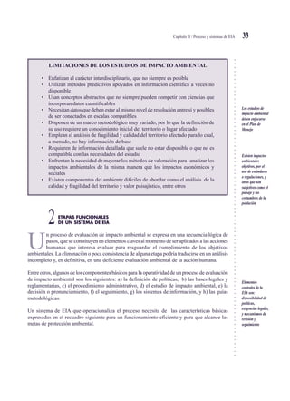 ○○○○○○○○○○○○○○○○○○○○○○○○○○○○○○○○○○○○○○○○○○○○○○○○○○○○○○○○○○○○○○○○○○○○○○○○○○○○○
Capítulo II / Proceso y sistemas de EIA 33
LIMITACIONES DE LOS ESTUDIOS DE IMPACTO AMBIENTAL
• Enfatizan el carácter interdisciplinario, que no siempre es posible
• Utilizan métodos predictivos apoyados en información científica a veces no
disponible
• Usan conceptos abstractos que no siempre pueden competir con ciencias que
incorporan datos cuantificables
• Necesitan datos que deben estar al mismo nivel de resolución entre sí y posibles
de ser conectados en escalas compatibles
• Disponen de un marco metodológico muy variado, por lo que la definición de
su uso requiere un conocimiento inicial del territorio o lugar afectado
• Emplean el análisis de fragilidad y calidad del territorio afectado para lo cual,
a menudo, no hay información de base
• Requieren de información detallada que suele no estar disponible o que no es
compatible con las necesidades del estudio
• Enfrentan la necesidad de mejorar los métodos de valoración para analizar los
impactos ambientales de la misma manera que los impactos económicos y
sociales
• Existen componentes del ambiente difíciles de abordar como el análisis de la
calidad y fragilidad del territorio y valor paisajístico, entre otros
ETAPAS FUNCIONALES
2DE UN SISTEMA DE EIA
U
n proceso de evaluación de impacto ambiental se expresa en una secuencia lógica de
pasos, que se constituyen en elementos claves al momento de ser aplicados a las acciones
humanas que interesa evaluar para resguardar el cumplimiento de los objetivos
ambientales. La eliminación o poca consistencia de alguna etapa podría traducirse en un análisis
incompleto y, en definitiva, en una deficiente evaluación ambiental de la acción humana.
Entre otros, algunos de los componentes básicos para la operatividad de un proceso de evaluación
de impacto ambiental son los siguientes: a) la definición de políticas, b) las bases legales y
reglamentarias, c) el procedimiento administrativo, d) el estudio de impacto ambiental, e) la
decisión o pronunciamiento, f) el seguimiento, g) los sistemas de información, y h) las guías
metodológicas.
Un sistema de EIA que operacionaliza el proceso necesita de las características básicas
expresadas en el recuadro siguiente para un funcionamiento eficiente y para que alcance las
metas de protección ambiental.
Los estudios de
impacto ambiental
deben enfocarse
en el Plan de
Manejo
Existen impactos
ambientales
objetivos, por el
uso de estándares
o regulaciones, y
otros que son
subjetivos como el
paisaje y las
costumbres de la
población
Elementos
centrales de la
EIA son:
disponibilidad de
políticas,
exigencias legales,
y mecanismos de
revisión y
seguimiento
 
