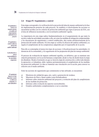 ○○○○○○○○○○○○○○○○○○○○○○○○○○○○○○○○○○○○○○○○○○○○○○○○○○○○○○○○○○○○○○○○○○○○○○○○○○○○○
Fundamentos de Evaluación de Impacto Ambiental38
2.4 Etapa IV: Seguimiento y control
Esta etapa corresponde a la verificación de la ejecución del plan de manejo ambiental en la fase
de implementación posterior de cada proyecto. Se establece si efectivamente las acciones se
encuentran acordes con los criterios de protección ambiental que rigen el proceso de EIA, con
el área de influencia reconocida y con la normativa ambiental vigente.
La importancia de esta etapa radica fundamentalmente en el aseguramiento de que tanto la
acción y todas las actividades asociadas a ella, así como las medidas de mitigación comprometidas
y los mecanismos de seguimiento y control establecidos, den cuenta satisfactoriamente de la
protección del medio ambiente. En esta etapa se verifica la eficacia del análisis ambiental y se
regula el cumplimiento de los compromisos adquiridos por el responsable de la acción.
Para ello se contemplan al menos tres tipos de acciones: i) fiscalización por las autoridades; ii)
denuncias de la comunidad; y iii) seguimiento de las propuestas del plan de manejo ambiental.
El proceso de evaluación de impacto ambiental significa, en definitiva, que se mantiene una
relación permanente con la acción humana a emprender, desde su fase de diseño hasta la etapa
de abandono. Desde el momento en que se inicia la etapa de construcción y sobre todo durante
la operación y el abandono, debe vigilarse permanentemente el cumplimiento de las medidas
de protección ambiental. La idea es mantener una vinculación con la acción, para conocer su
relación con el medio ambiente.
Entre las acciones de seguimiento que comúnmente se han utilizado, se encuentran:
a) Monitoreo de calidad de agua, aire, suelo y generación de residuos.
b) Muestreos de flora y fauna usados como bioindicadores.
c) Informes sobre situación ambiental del proyecto y evolución del plan de cumplimiento
de las medidas de protección.
d) Informes sobre evolución de aspectos socioculturales.
e) Estudios ambientales complementarios si así se ameritan.
El seguimiento y
control es la
instancia efectiva
de análisis del
comportamiento
ambiental de un
proyecto
El seguimiento y
control verifica la
eficacia del
análisis ambiental
La fiscalización es
sólo de
responsabilidad de
las autoridades
competentes
El seguimiento
juega un rol más
importante cuando
se elabora un
programa y se
usan indicadores
 