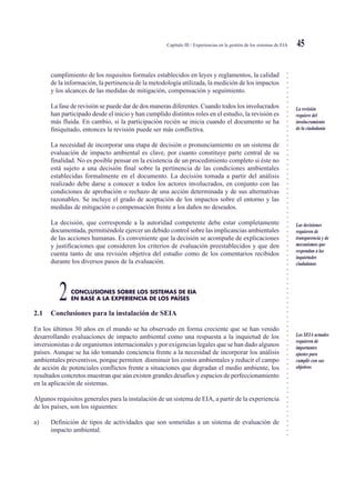 ○○○○○○○○○○○○○○○○○○○○○○○○○○○○○○○○○○○○○○○○○○○○○○○○○○○○○○○○○○○○○○○○○○○○○○○○○○○○○
Capítulo III / Experiencias en la gestión de los sistemas de EIA 45
cumplimiento de los requisitos formales establecidos en leyes y reglamentos, la calidad
de la información, la pertinencia de la metodología utilizada, la medición de los impactos
y los alcances de las medidas de mitigación, compensación y seguimiento.
La fase de revisión se puede dar de dos maneras diferentes. Cuando todos los involucrados
han participado desde el inicio y han cumplido distintos roles en el estudio, la revisión es
más fluida. En cambio, si la participación recién se inicia cuando el documento se ha
finiquitado, entonces la revisión puede ser más conflictiva.
La necesidad de incorporar una etapa de decisión o pronunciamiento en un sistema de
evaluación de impacto ambiental es clave, por cuanto constituye parte central de su
finalidad. No es posible pensar en la existencia de un procedimiento completo si éste no
está sujeto a una decisión final sobre la pertinencia de las condiciones ambientales
establecidas formalmente en el documento. La decisión tomada a partir del análisis
realizado debe darse a conocer a todos los actores involucrados, en conjunto con las
condiciones de aprobación o rechazo de una acción determinada y de sus alternativas
razonables. Se incluye el grado de aceptación de los impactos sobre el entorno y las
medidas de mitigación o compensación frente a los daños no deseados.
La decisión, que corresponde a la autoridad competente debe estar completamente
documentada, permitiéndole ejercer un debido control sobre las implicancias ambientales
de las acciones humanas. Es conveniente que la decisión se acompañe de explicaciones
y justificaciones que consideren los criterios de evaluación preestablecidos y que den
cuenta tanto de una revisión objetiva del estudio como de los comentarios recibidos
durante los diversos pasos de la evaluación.
CONCLUSIONES SOBRE LOS SISTEMAS DE EIA
2EN BASE A LA EXPERIENCIA DE LOS PAÍSES
2.1 Conclusiones para la instalación de SEIA
En los últimos 30 años en el mundo se ha observado en forma creciente que se han venido
desarrollando evaluaciones de impacto ambiental como una respuesta a la inquietud de los
inversionistas o de organismos internacionales y por exigencias legales que se han dado algunos
países. Aunque se ha ido tomando conciencia frente a la necesidad de incorporar los análisis
ambientales preventivos, porque permiten disminuir los costos ambientales y reducir el campo
de acción de potenciales conflictos frente a situaciones que degradan el medio ambiente, los
resultados concretos muestran que aún existen grandes desafíos y espacios de perfeccionamiento
en la aplicación de sistemas.
Algunos requisitos generales para la instalación de un sistema de EIA, a partir de la experiencia
de los países, son los siguientes:
a) Definición de tipos de actividades que son sometidas a un sistema de evaluación de
impacto ambiental.
La revisión
requiere del
involucramiento
de la ciudadanía
Las decisiones
requieren de
transparencia y de
mecanismos que
respondan a las
inquietudes
ciudadanas
Los SEIA actuales
requieren de
importantes
ajustes para
cumplir con sus
objetivos
 
