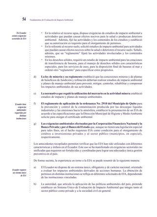 ○○○○○○○○○○○○○○○○○○○○○○○○○○○○○○○○○○○○○○○○○○○○○○○○○○○○○○○○○○○○○○○○○○○○○○○○○○○○○
Fundamentos de Evaluación de Impacto Ambiental54
• En lo relativo al recurso agua, dispuso exigencias de estudios de impacto ambiental a
actividades que puedan causar efectos nocivos para la salud o produzcan deterioro
ambiental. Además, fijó las actividades y los contenidos de los estudios y estableció
que su autorización es requisito para el otorgamiento de permisos.
• En lo referente al recurso suelo, solicitó estudios de impacto ambiental para actividades
que puedan causar efectos nocivos sobre la salud o deterioren el recurso suelo. Señaló,
además, que un “reglamento” fijará las actividades involucradas y los contenidos
mínimos.
• En los desechos sólidos, requirió un estudio de impacto ambiental para las estaciones
de transferencia de basuras, para el manejo de desechos sólidos con características
especiales, para los servicios de aseo, para la disposición final de basuras al mar y
ordenó otro “reglamento” para especificar estos propósitos.
d) La ley de minería y su reglamento estableció que las concesiones mineras y de plantas
de beneficios de fundición y refinación deberían realizar estudios de impacto ambiental
y planes de manejo ambiental para prevenir, mitigar, controlar, rehabilitar y compensar
los impactos ambientales de sus actividades.
e) La normativa que reguló la utilización del mercurio en la actividad minera estableció
estudios de impacto y planes de manejo ambientales.
f) El reglamento de aplicación de la ordenanza No. 2910 del Municipio de Quito para
la prevención y control de la contaminación producida por las descargas líquidas
industriales y las emisiones hacia la atmósfera, estableció la presentación de un EIA de
acuerdo a las especificaciones que la Dirección Municipal de Higiene y MedioAmbiente
solicite para otorgar el certificado ambiental.
g) Las exigencias ambientales efectuadas por la Corporación Financiera Nacional y la
Banca Privada y por el Banco del Estado que, aunque no tienen una legislación especial
para tales fines, en el hecho requieren EIA como condición para el otorgamiento de
créditos a inversionistas privados y al sector público (municipios, en especial),
respectivamente.
Los antecedentes recopilados permiten verificar que las EIA han sido utilizadas con diferentes
características y énfasis en el Ecuador. Este uso se ha manifestado en exigencias sectoriales no
unificadas que requieren ser fortalecidas y coordinadas para lograr una adecuada y única gestión
preventiva en el país.
De forma sucinta, la experiencia en torno a la EIA se puede resumir de la siguiente manera:
a) El Ecuador no dispone de un sistema único, obligatorio y de carácter nacional, orientado
a evaluar los impactos ambientales derivados de acciones humanas. La obtención de
permisos en distintas instituciones se refleja en diferentes solicitudes de EIA, dependiendo
de las instituciones vinculadas.
b) La autoridad, que articula la aplicación de las políticas ambientales del país, pretende
establecer un Sistema Unico de Evaluación de Impacto Ambiental que integre tanto al
sector público como privado y a la sociedad civil en general.
En Ecuador
existen exigencias
sectoriales de EIA
Ecuador tiene
exigencias
ambientales
requeridas por
distintas
instituciones
Ecuador requiere
un sistema único
de EIA
 