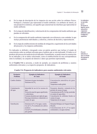 ○○○○○○○○○○○○○○○○○○○○○○○○○○○○○○○○○○○○○○○○○○○○○○○○○○○○○○○○○○○○○○○○○○○○○○○○○○○○○
Capítulo V / Necesidades de información 77
a) En la etapa de descripción de los impactos de una acción sobre los atributos físicos,
biológicos y humanos que representan al medio ambiente. Los atributos de interés, en
una perspectiva sistémica, son aquellos que caracterizan las interfases que representan al
medio ambiente.
b) En la etapa de identificación y valorización de los componentes del medio ambiente que
puedan ser afectados.
c) En la comparación del medio ambiente impactado con referencia a uno estándar, lo que
incluye preferencias individuales y colectivas, criterios de decisión y representación.
d) En la etapa de establecimiento de medidas de mitigación y seguimiento de las actividades
del proyecto y los impactos ambientales.
Un indicador es definido o designado como un patrón genérico que incluye el estado de
conocimiento sobre un atributo relevante para el análisis que se está realizando. El índice es el
producto del proceso de medición de tal indicador. Formalmente, se puede tomar la construcción
de un indicador y de su índice relacionado, como el establecimiento de una correspondencia
entre la realidad y un conjunto de números o datos que permiten representarla.
En el Cuadro 5-4 se presenta, a modo de ejemplo, un conjunto de problemas y asuntos
ambientales relevantes y su respectiva propuesta de indicadores.
Cuadro 5-4. Propuesta de indicadores para asuntos ambientales relevantes
Los indicadores
son más útiles
para la
descripción de
impactos, para la
valoración de
componentes
ambientales y para
la mitigación y
seguimiento
El uso de
indicadores es
clave en el diseño
del programa de
seguimiento
Parámetro
Problema
Cambio climático
Contaminación
del agua
Eutroficación
Ejemplos de Indicadores
de Causa
Emisiones de gases invernadero.
Emisiones de CO2
.
Intensidad de uso de los recursos de
agua.
Extracción anual de aguas superficiales
y subterráneas.
Consumo doméstico per cápita de agua.
Descargas domésticas e industriales en
cuerpos de agua.
Emisiones de N y P en agua y suelos.
Uso de N y P en alimentos de cultivos
acuáticos.
UsodeNyPenfertilizantesyalimentos
para ganado.
Ejemplos de Indicadores
de Estado
Concentración atmosférica de gases
invernadero.
Temperatura media global.
Frecuencia, duración y extensión de los
períodos de escasez de agua.
ConcentracionesdePb,Cd,Hgypesticidas
en cuerpos de agua dulce.
Concentración de coliformes fecales en
cuerpos de agua.
Temperatura de las aguas.
Demanda Biológica de Oxígeno/Oxígeno
Disuelto.
Concentraciones de N y P en aguas
continentales y en aguas marinas.
 