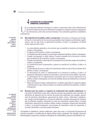 ○○○○○○○○○○○○○○○○○○○○○○○○○○○○○○○○○○○○○○○○○○○○○○○○○○○○○○○○○○○○○○○○○○○○○○○○○○○○○
Fundamentos de Evaluación de Impacto Ambiental88
ALCANCES DE LA EVALUACIÓN
4AMBIENTAL ESTRATÉGICA
U
na evaluación ambiental estratégica se aplica a situaciones tales como ordenamiento
territorial, definición de nuevas alternativas energéticas, manejo de cuencas y programas
de colonización, entre otras acciones humanas. Sus contenidos genéricos se detallan a
continuación.
4.1 Descripción de la política, plan o programa. Este punto se relaciona con la iden-
tificación y descripción de las acciones que podrían tener impactos ambientales signifi-
cativos, una vez que entre en aplicación la política, el plan o el programa. Se deben
incluir aspectos tales como:
• Los antecedentes generales y las acciones que se pondrán en marcha con la política,
el plan o el programa.
• El objetivo de la política, el plan o el programa.
• La identificación de las partes y acciones que componen la política, el plan o el programa.
• Cuando corresponda, se debe indicar el monto estimado de la inversión a realizar
para la aplicación de la política, el plan o el programa.
• Cuando corresponda, la descripción cronológica de las distintas etapas de la política,
el plan o el programa.
• La justificación para la generación y puesta en marcha de la política, el plan o el
programa.
• La descripción de como se obtuvo la información sobre la cual se basó el diseño de la
política, el plan o el programa
• La descripción de como se implementará en el territorio la política, el plan o el
programa, indicando los agentes involucrados, sean éstos del sector público o privado.
• La descripción de los requerimientos necesarios para la correcta aplicación de la
política, el plan o el programa, así como las medidas anexas de mantención y evolución
en el tiempo.
• Marco de referencia legal y administrativo. Se deben especificar los aspectos legales
y administrativos que están asociados a la temática ambiental de la política, el plan o
el programa.
4.2 Razones por las cuales se requiere la realización del estudio ambiental. En
este punto se identifican, entre otras, todas las acciones que pudieran estar asociadas a la
afectación de alguno(s) de los criterios de protección ambiental, por ejemplo: genera-
ción de emisiones atmosféricas; generación de ruidos, olores, vibraciones, trepidacio-
nes, campos electromagnéticos y formas de radiación y energías; descargas de cualquier
tipo de efluentes líquidos, indicando los sitios de vertimiento, destino final y eventual
tratamiento; generación de residuos sólidos, manejo, transporte, disposición intermedia
y final y su eventual tratamiento; movimientos de materiales; cortes de vegetación; y
acciones destinadas a reasentar grupos humanos.
Así también se identifican y ponen condiciones, entre otras cosas, a la ejecución de proyectos de
inversión asociados a la aplicación de alguna política, plan o programa. Por ejemplo: proyectos
hidroenergéticos, proyectos asociados al transporte de combustibles, proyectos inmobiliarios, etc.
La evaluación
ambiental
estratégica se
aplica a políticas,
planes y
programas
La evaluación
ambiental
estratégica permite
revisar los
impactos
acumulados e
imponer
condiciones
ambientales para
el uso del territorio
y/o la
implementación de
acciones humanas
 