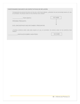 EI – Informe de Prensa | 5
CUESTIONARIO ENCUESTA DE EXPECTATIVAS DE INFLACIÓN
Comparando los precios de ahora con los de un año hacia delante, ¿alrededor de qué porcentaje espera ud. que,
en promedio, los precios suban en los próximos doce meses?
______________ POR CIENTO
PRÓXIMA PREGUNTA
SI EL ENCUESTADO DICE NO SABER, PREGUNTAR:
¿Cuántos centavos sobre cada peso espera ud. que, en promedio, los precios suban en los próximos doce
meses?
_____________CENTAVOS SOBRE CADA PESO
NO SABE
NO SABE
 